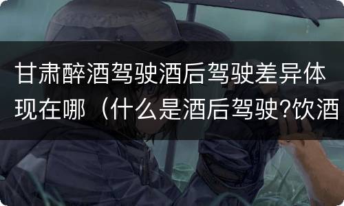 甘肃醉酒驾驶酒后驾驶差异体现在哪（什么是酒后驾驶?饮酒驾驶与醉酒驾驶的区别是什么?）