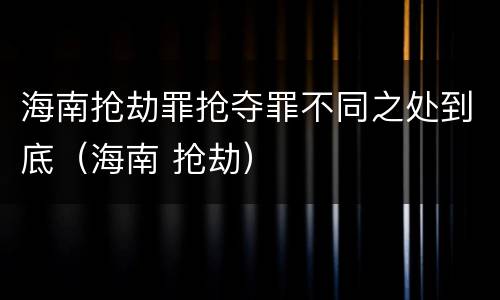海南抢劫罪抢夺罪不同之处到底（海南 抢劫）