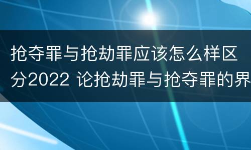 抢夺罪与抢劫罪应该怎么样区分2022 论抢劫罪与抢夺罪的界限