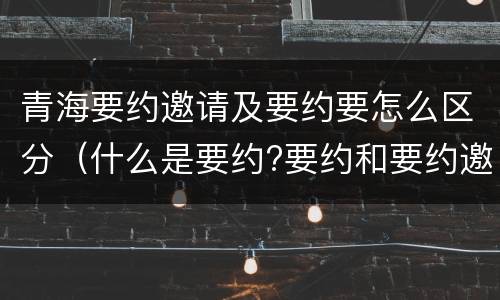 青海要约邀请及要约要怎么区分（什么是要约?要约和要约邀请有何区别?）