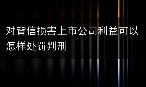 对背信损害上市公司利益可以怎样处罚判刑