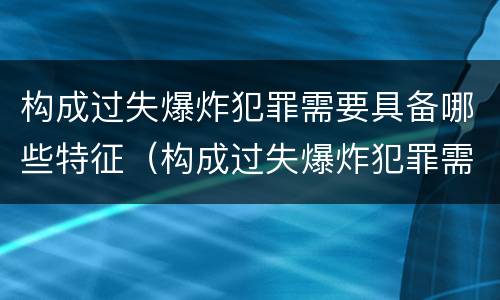 构成过失爆炸犯罪需要具备哪些特征（构成过失爆炸犯罪需要具备哪些特征和条件）