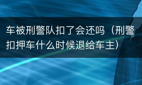 车被刑警队扣了会还吗（刑警扣押车什么时候退给车主）