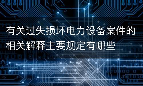 有关过失损坏电力设备案件的相关解释主要规定有哪些