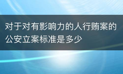 对于对有影响力的人行贿案的公安立案标准是多少