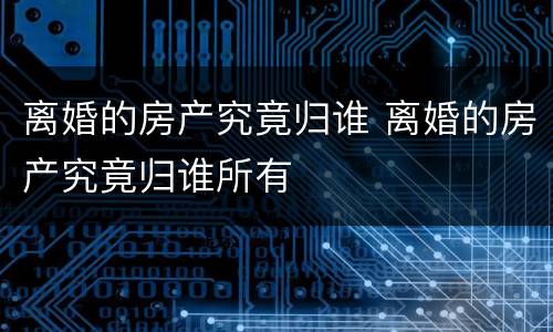 离婚的房产究竟归谁 离婚的房产究竟归谁所有