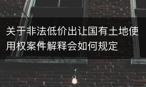关于非法低价出让国有土地使用权案件解释会如何规定