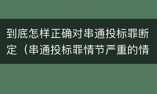 到底怎样正确对串通投标罪断定（串通投标罪情节严重的情形有哪些）
