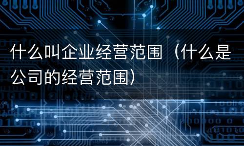 什么叫企业经营范围（什么是公司的经营范围）