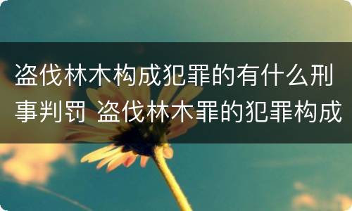 盗伐林木构成犯罪的有什么刑事判罚 盗伐林木罪的犯罪构成