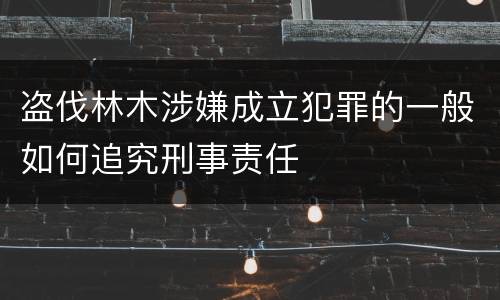 盗伐林木涉嫌成立犯罪的一般如何追究刑事责任