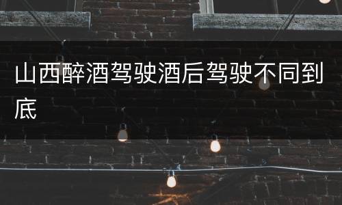 山西醉酒驾驶酒后驾驶不同到底