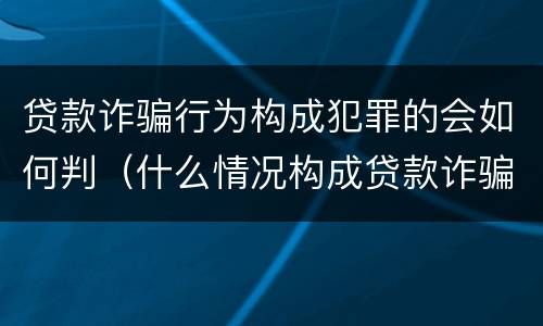 贷款诈骗行为构成犯罪的会如何判（什么情况构成贷款诈骗罪）