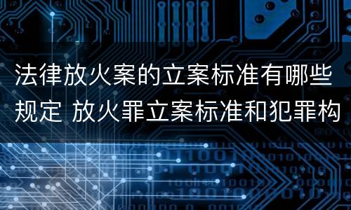 法律放火案的立案标准有哪些规定 放火罪立案标准和犯罪构成