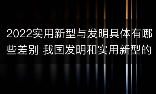 2022实用新型与发明具体有哪些差别 我国发明和实用新型的标准