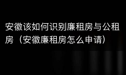 安徽该如何识别廉租房与公租房（安徽廉租房怎么申请）