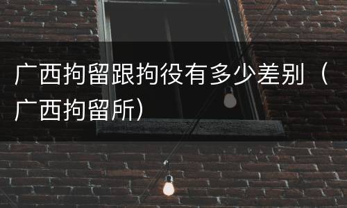广西拘留跟拘役有多少差别（广西拘留所）