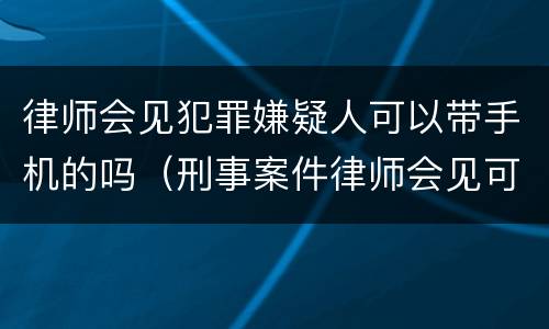 律师会见犯罪嫌疑人可以带手机的吗（刑事案件律师会见可以带手机吗）