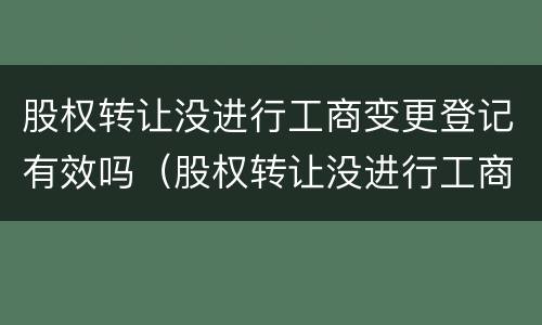 股权转让没进行工商变更登记有效吗（股权转让没进行工商变更登记有效吗要多久）