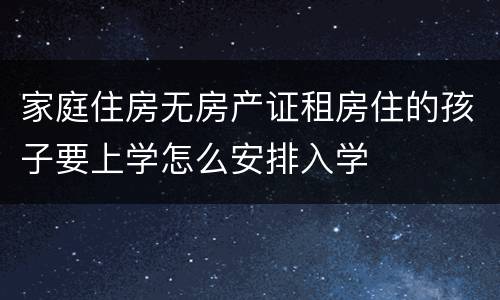 家庭住房无房产证租房住的孩子要上学怎么安排入学