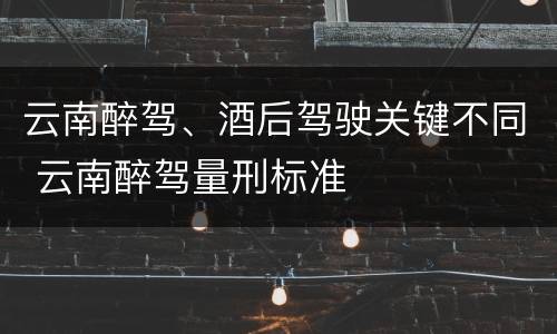 云南醉驾、酒后驾驶关键不同 云南醉驾量刑标准