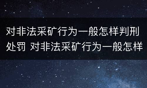 对非法采矿行为一般怎样判刑处罚 对非法采矿行为一般怎样判刑处罚呢