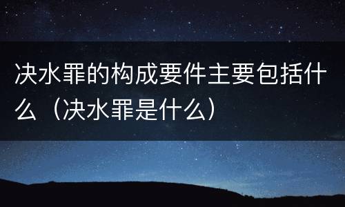 决水罪的构成要件主要包括什么（决水罪是什么）