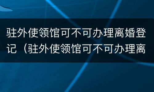驻外使领馆可不可办理离婚登记（驻外使领馆可不可办理离婚登记）