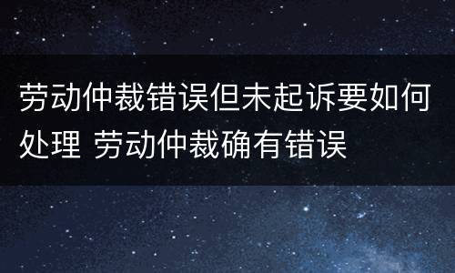 劳动仲裁错误但未起诉要如何处理 劳动仲裁确有错误