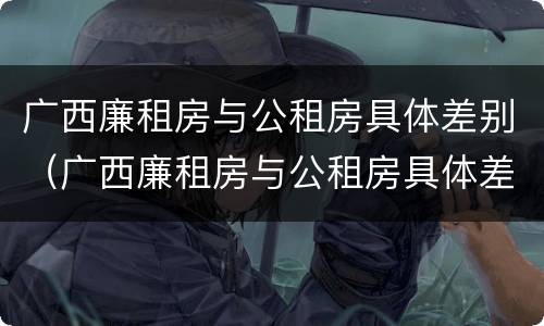 广西廉租房与公租房具体差别（广西廉租房与公租房具体差别在哪）