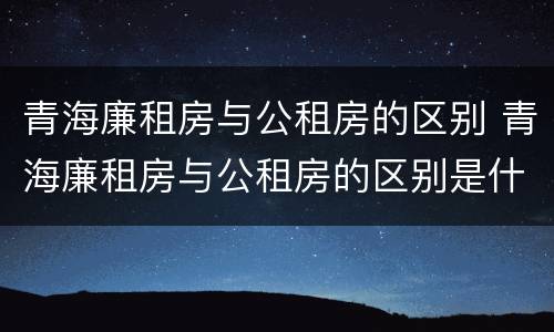 青海廉租房与公租房的区别 青海廉租房与公租房的区别是什么