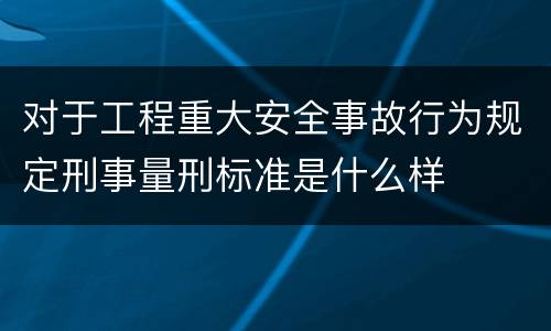 对于工程重大安全事故行为规定刑事量刑标准是什么样