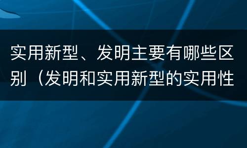 实用新型、发明主要有哪些区别（发明和实用新型的实用性）