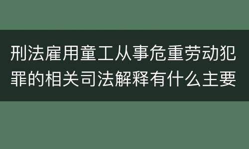 刑法雇用童工从事危重劳动犯罪的相关司法解释有什么主要内容