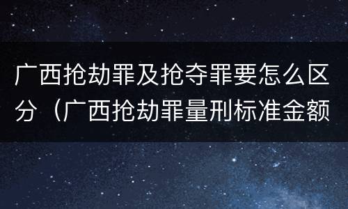 广西抢劫罪及抢夺罪要怎么区分（广西抢劫罪量刑标准金额）