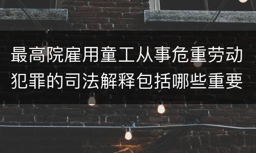 最高院雇用童工从事危重劳动犯罪的司法解释包括哪些重要内容