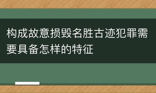 构成故意损毁名胜古迹犯罪需要具备怎样的特征