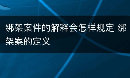 绑架案件的解释会怎样规定 绑架案的定义