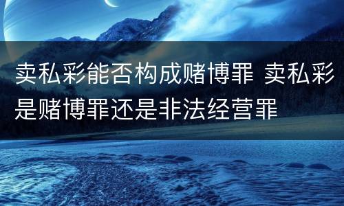 卖私彩能否构成赌博罪 卖私彩是赌博罪还是非法经营罪