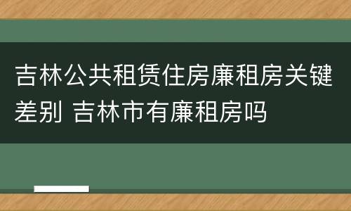 吉林公共租赁住房廉租房关键差别 吉林市有廉租房吗