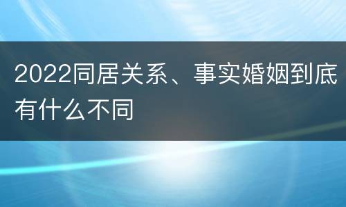 2022同居关系、事实婚姻到底有什么不同