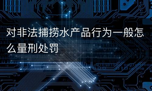 对非法捕捞水产品行为一般怎么量刑处罚