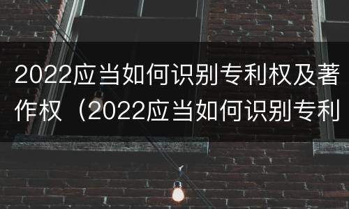 2022应当如何识别专利权及著作权（2022应当如何识别专利权及著作权证书）