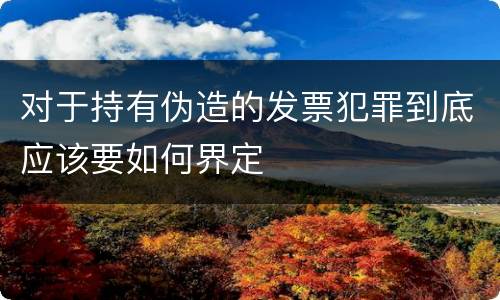 对于持有伪造的发票犯罪到底应该要如何界定