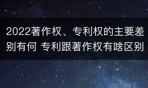 2022著作权、专利权的主要差别有何 专利跟著作权有啥区别