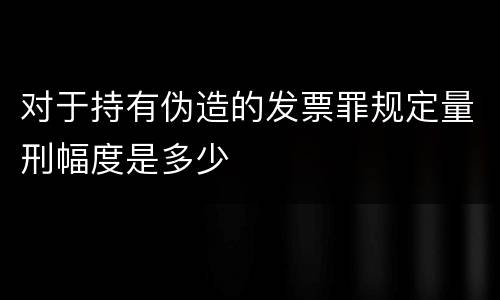 对于持有伪造的发票罪规定量刑幅度是多少