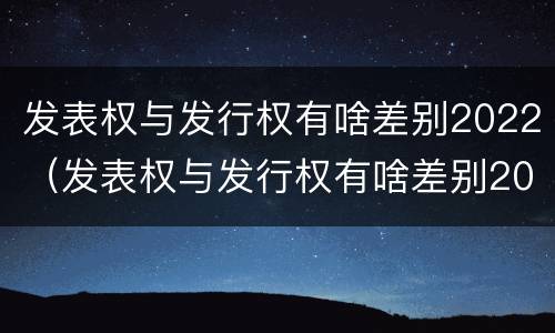 发表权与发行权有啥差别2022（发表权与发行权有啥差别2022年）