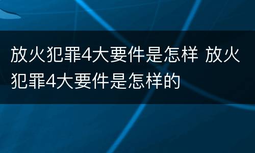 放火犯罪4大要件是怎样 放火犯罪4大要件是怎样的