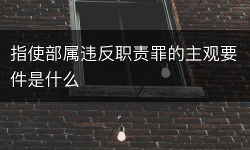 指使部属违反职责罪的主观要件是什么