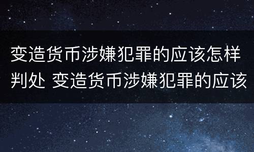 变造货币涉嫌犯罪的应该怎样判处 变造货币涉嫌犯罪的应该怎样判处呢